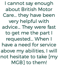 I cannot say enough about British Motor Care... they have been very helpful with advice... They were fast to get me the part I requested... When I have a need for service above my abilities, I will not hesitate to take [my MGB] to them!