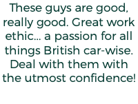 These guys are good, really good. Great work ethic... a passion for all things British car-wise. Deal with them with the utmost confidence!