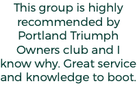 This group is highly recommended by Portland Triumph Owners club and I know why. Great service and knowledge to boot.
